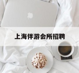 宜宾上海伴游会所雇用(上海伴游雇用月入20)