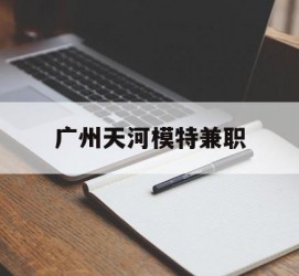 宜宾广州天河模特兼职(广州天河区雇用模特)